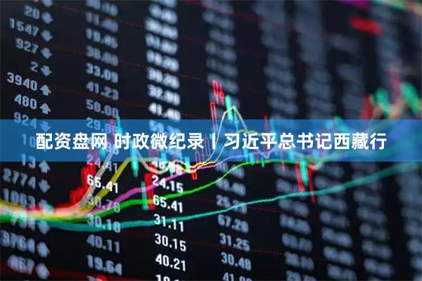 配资盘网 时政微纪录丨习近平总书记西藏行