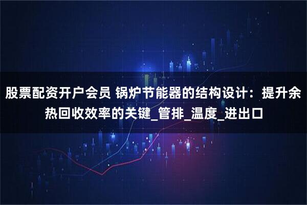 股票配资开户会员 锅炉节能器的结构设计：提升余热回收效率的关键_管排_温度_进出口