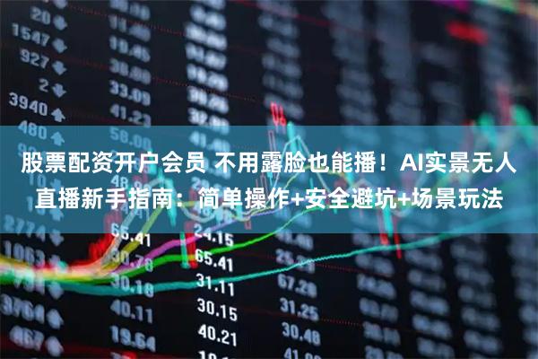 股票配资开户会员 不用露脸也能播！AI实景无人直播新手指南：简单操作+安全避坑+场景玩法