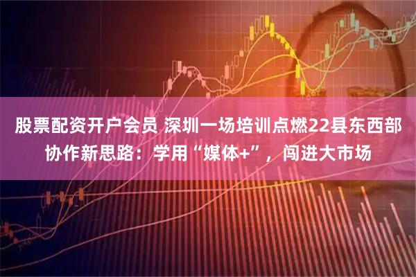 股票配资开户会员 深圳一场培训点燃22县东西部协作新思路：学用“媒体+”，闯进大市场