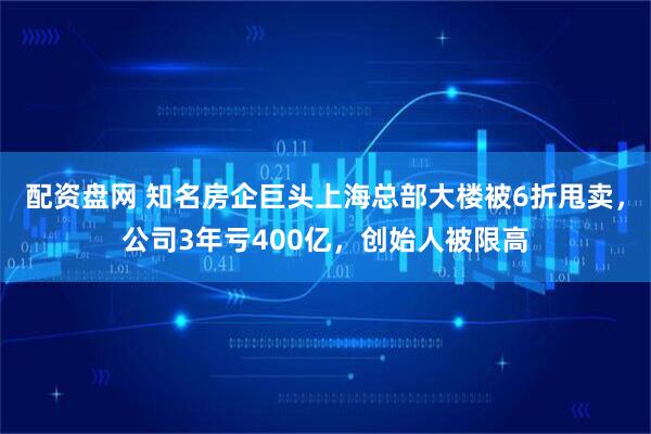 配资盘网 知名房企巨头上海总部大楼被6折甩卖，公司3年亏400亿，创始人被限高
