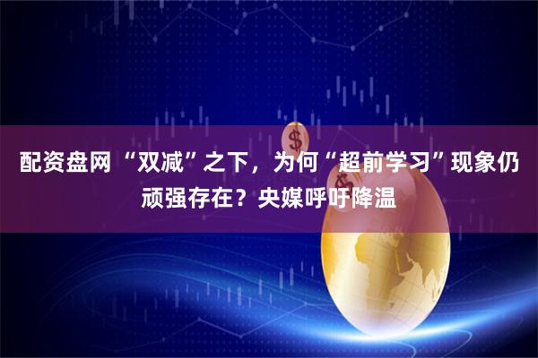 配资盘网 “双减”之下，为何“超前学习”现象仍顽强存在？央媒呼吁降温