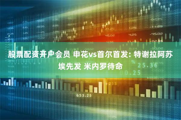 股票配资开户会员 申花vs首尔首发: 特谢拉阿苏埃先发 米内罗待命