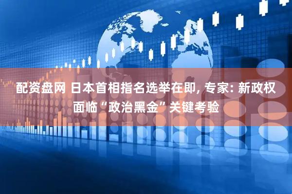 配资盘网 日本首相指名选举在即, 专家: 新政权面临“政治黑金”关键考验