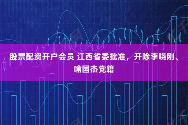 股票配资开户会员 江西省委批准，开除李晓刚、喻国杰党籍