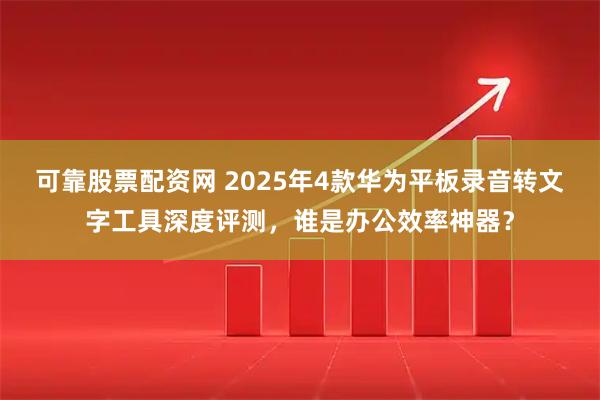 可靠股票配资网 2025年4款华为平板录音转文字工具深度评测，谁是办公效率神器？