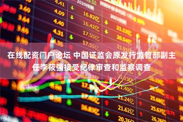 在线配资门户论坛 中国证监会原发行监管部副主任李筱强接受纪律审查和监察调查
