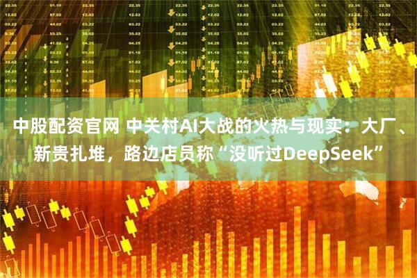 中股配资官网 中关村AI大战的火热与现实：大厂、新贵扎堆，路边店员称“没听过DeepSeek”