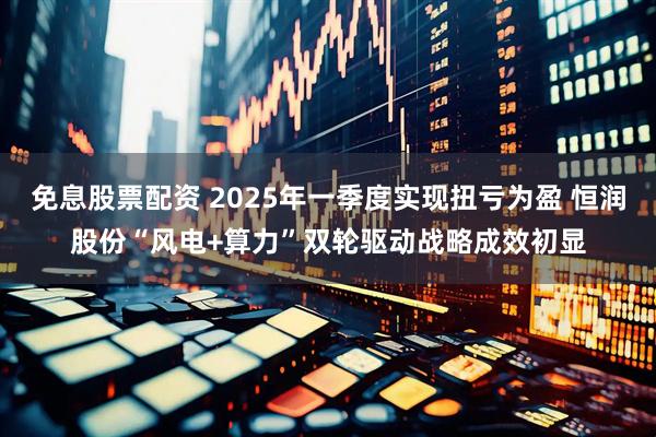 免息股票配资 2025年一季度实现扭亏为盈 恒润股份“风电+算力”双轮驱动战略成效初显
