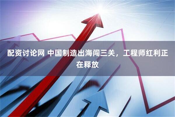 配资讨论网 中国制造出海闯三关，工程师红利正在释放