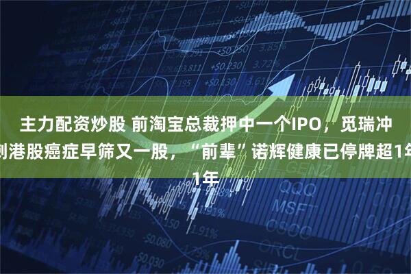 主力配资炒股 前淘宝总裁押中一个IPO，觅瑞冲刺港股癌症早筛又一股，“前辈”诺辉健康已停牌超1年