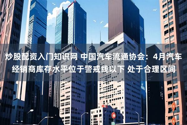 炒股配资入门知识网 中国汽车流通协会：4月汽车经销商库存水平位于警戒线以下 处于合理区间
