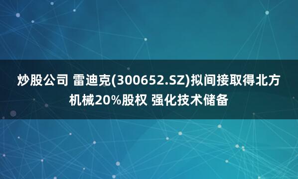 炒股公司 雷迪克(300652.SZ)拟间接取得北方机械20%股权 强化技术储备