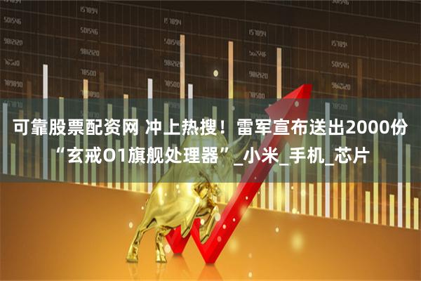 可靠股票配资网 冲上热搜！雷军宣布送出2000份“玄戒O1旗舰处理器”_小米_手机_芯片