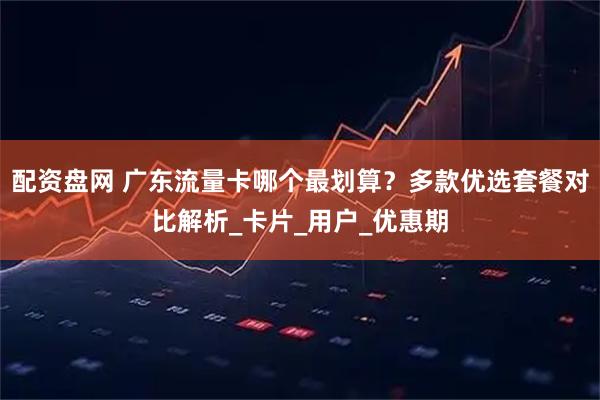 配资盘网 广东流量卡哪个最划算？多款优选套餐对比解析_卡片_用户_优惠期